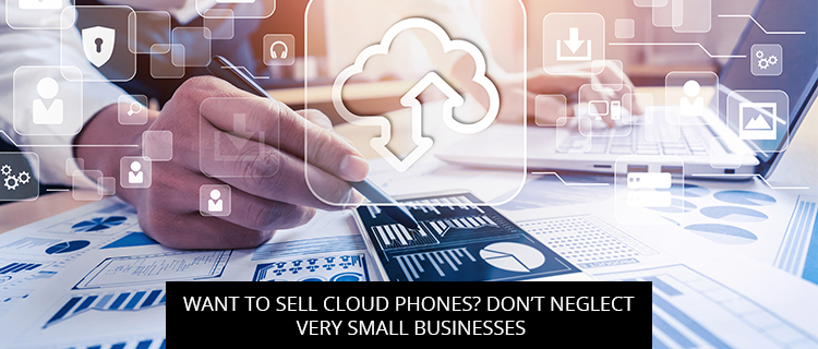 Want To Sell Cloud Phones? Don’t Neglect Very Small Businesses